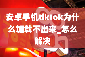 安卓手机tiktok为什么加载不出来_怎么解决