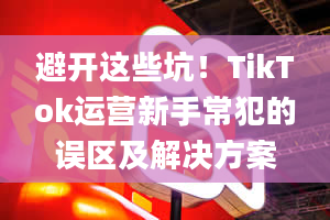 避开这些坑！TikTok运营新手常犯的误区及解决方案