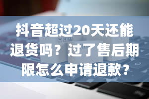 抖音超过20天还能退货吗？过了售后期限怎么申请退款？