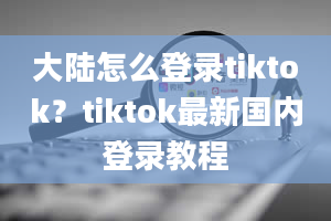 大陆怎么登录tiktok？tiktok最新国内登录教程