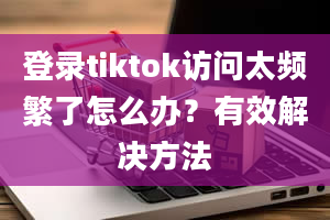 登录tiktok访问太频繁了怎么办？有效解决方法