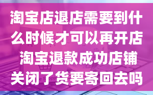 淘宝店退店需要到什么时候才可以再开店 淘宝退款成功店铺关闭了货要寄回去吗