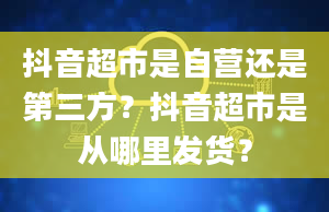 抖音超市是自营还是第三方？抖音超市是从哪里发货？