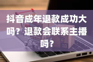 抖音成年退款成功大吗？退款会联系主播吗？