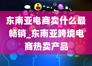 东南亚电商卖什么最畅销_东南亚跨境电商热卖产品