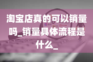 淘宝店真的可以销量吗_销量具体流程是什么_