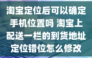 淘宝定位后可以确定手机位置吗 淘宝上配送一栏的到货地址定位错位怎么修改