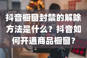 抖音橱窗封禁的解除方法是什么？抖音如何开通商品橱窗？