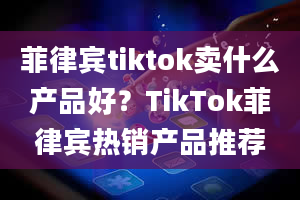 菲律宾tiktok卖什么产品好？TikTok菲律宾热销产品推荐