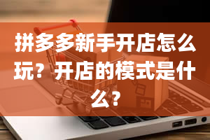 拼多多新手开店怎么玩？开店的模式是什么？