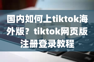 国内如何上tiktok海外版？tiktok网页版注册登录教程