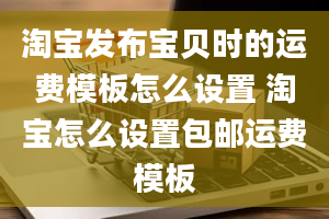 淘宝发布宝贝时的运费模板怎么设置 淘宝怎么设置包邮运费模板