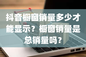 抖音橱窗销量多少才能显示？橱窗销量是总销量吗？