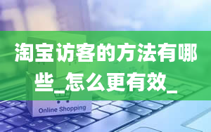 淘宝访客的方法有哪些_怎么更有效_