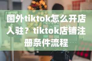 国外tiktok怎么开店入驻？tiktok店铺注册条件流程