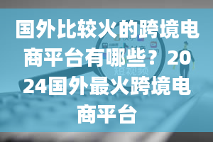 国外比较火的跨境电商平台有哪些？2024国外最火跨境电商平台