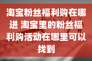 淘宝粉丝福利购在哪进 淘宝里的粉丝福利购活动在哪里可以找到