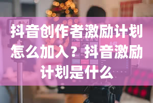 抖音创作者激励计划怎么加入？抖音激励计划是什么