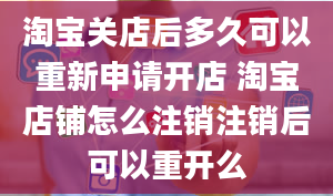 淘宝关店后多久可以重新申请开店 淘宝店铺怎么注销注销后可以重开么