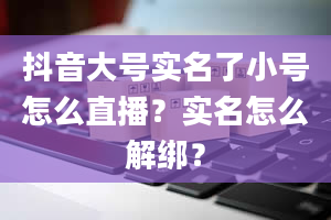 抖音大号实名了小号怎么直播？实名怎么解绑？