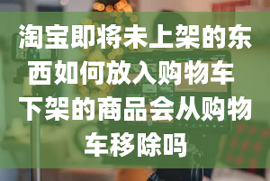 淘宝即将未上架的东西如何放入购物车 下架的商品会从购物车移除吗