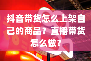 抖音带货怎么上架自己的商品？直播带货怎么做？