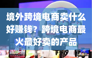 境外跨境电商卖什么好赚钱？跨境电商最火最好卖的产品