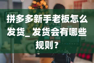 拼多多新手老板怎么发货_ 发货会有哪些规则？