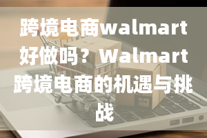 跨境电商walmart好做吗？Walmart跨境电商的机遇与挑战