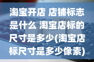 淘宝开店 店铺标志是什么 淘宝店标的尺寸是多少(淘宝店标尺寸是多少像素)