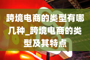 跨境电商的类型有哪几种_跨境电商的类型及其特点