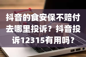 抖音的食安保不赔付去哪里投诉？抖音投诉12315有用吗？