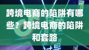 跨境电商的陷阱有哪些？跨境电商的陷阱和套路