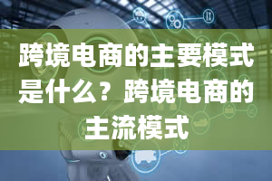 跨境电商的主要模式是什么？跨境电商的主流模式