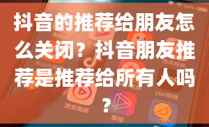 抖音的推荐给朋友怎么关闭？抖音朋友推荐是推荐给所有人吗？