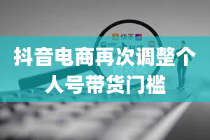 抖音电商再次调整个人号带货门槛