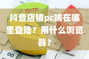 抖音店铺pc端在哪里登陆？用什么浏览器？