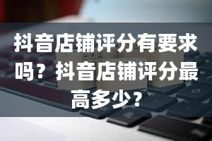 抖音店铺评分有要求吗？抖音店铺评分最高多少？