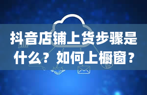 抖音店铺上货步骤是什么？如何上橱窗？