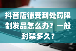 抖音店铺受到处罚限制发品怎么办？一般封禁多久？