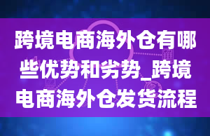 跨境电商海外仓有哪些优势和劣势_跨境电商海外仓发货流程