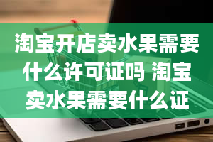 淘宝开店卖水果需要什么许可证吗 淘宝卖水果需要什么证