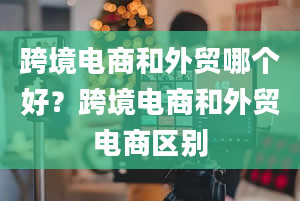 跨境电商和外贸哪个好？跨境电商和外贸电商区别