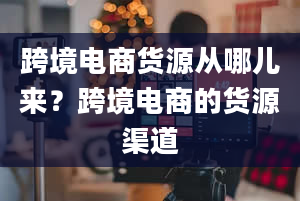 跨境电商货源从哪儿来？跨境电商的货源渠道