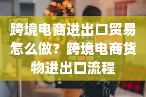 跨境电商进出口贸易怎么做？跨境电商货物进出口流程