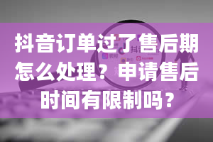 抖音订单过了售后期怎么处理？申请售后时间有限制吗？