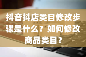 抖音抖店类目修改步骤是什么？如何修改商品类目？