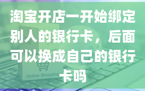 淘宝开店一开始绑定别人的银行卡，后面可以换成自己的银行卡吗