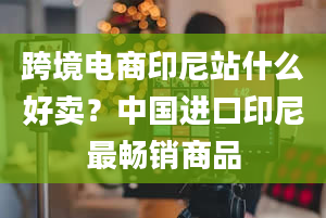 跨境电商印尼站什么好卖？中国进口印尼最畅销商品