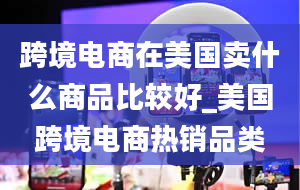 跨境电商在美国卖什么商品比较好_美国跨境电商热销品类